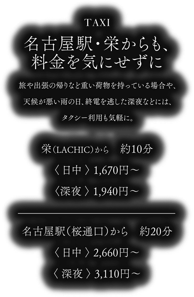 TAXI - 名古屋駅・栄からも、料金を気にせずに／栄（LACHIC）から約10分〈日中〉1,670円～〈深夜〉1,940円～／名古屋駅（桜通口）から約20分〈日中〉2,660円～〈深夜〉3,110円～