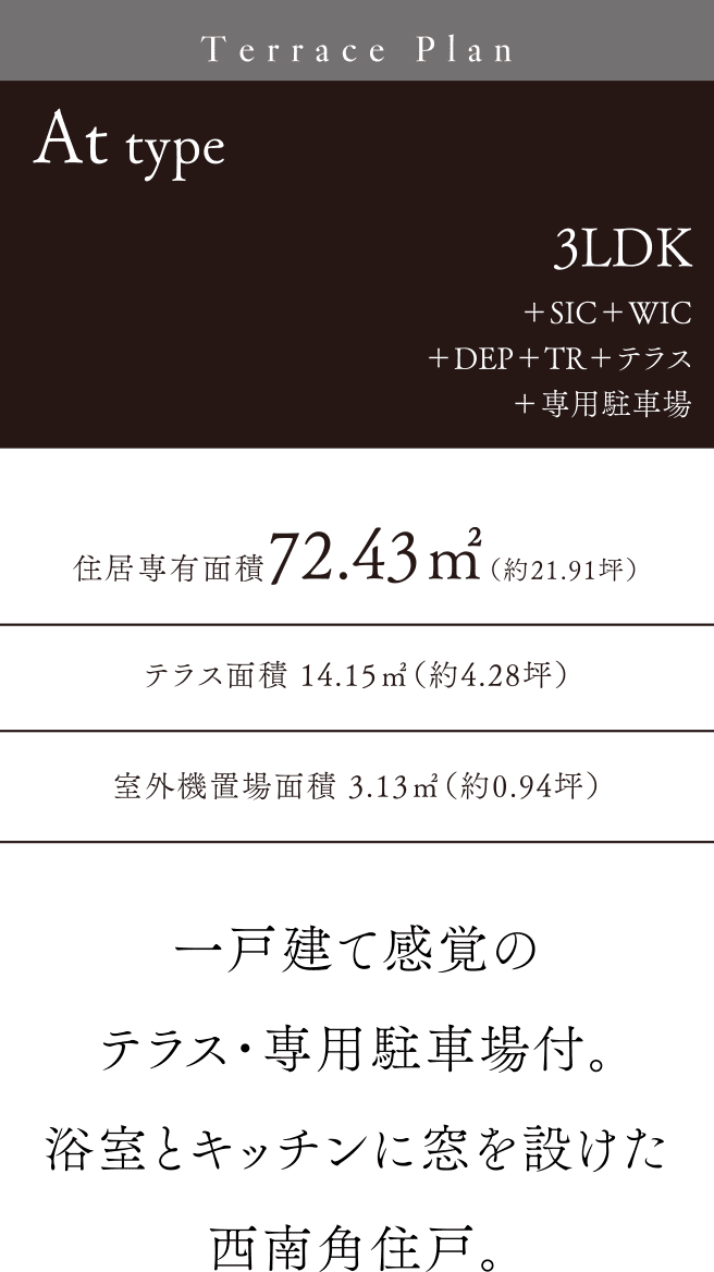 Attype 3LDK＋SIC＋WIC＋DEP＋TR＋テラス＋専用駐車場 一戸建て感覚のテラス・専用駐車場付。浴室とキッチンに窓を設けた西南角住戸。テラス面積14.15㎡（約4.28坪）住居専有面積72.43㎡（約21.91坪）